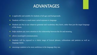 ADVANTAGES
 is applicable and suitable for students of all ages and backgrounds.
 Students will have a much more varied exposure to language
 Students are free to use whatever grammar and vocabulary they know, rather than just the target language
of the lesson.
 helps students pay more attention to the relationship between the for and meaning.
 allows meaningful communication.
 Students will be exposed to a whole range of lexical phrases, collocations and patterns as well as
language forms.
 encourage students to be more ambitious in the language they use.
 