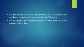  It is the instructional use of small groups so that the students work
together to maximize their own and each other’s learning
 Not all groups are cooperative groups. It takes time, skills and
structure to form them
 