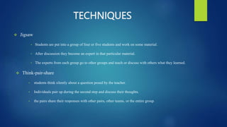 TECHNIQUES
 Jigsaw
• Students are put into a group of four or five students and work on some material.
• After discussion they become an expert in that particular material.
• The experts from each group go to other groups and teach or discuss with others what they learned.
 Think-pair-share
• students think silently about a question posed by the teacher.
• Individuals pair up during the second step and discuss their thoughts.
• the pairs share their responses with other pairs, other teams, or the entire group
 