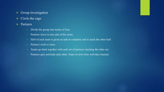  Group investigation
 Circle the cage
 Partners
• Divide the group into teams of four.
• Partners move to one side of the room.
• Half of each team is given an task to complete and to teach the other half.
• Partners work to learn.
• Teams go back together with each set of partners teaching the other set.
• Partners quiz and help each other. Team reviews how well they learned.
 