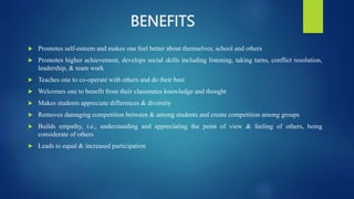 BENEFITS
 Promotes self-esteem and makes one feel better about themselves, school and others
 Promotes higher achievement, develops social skills including listening, taking turns, conflict resolution,
leadership, & team work
 Teaches one to co-operate with others and do their best
 Welcomes one to benefit from their classmates knowledge and thought
 Makes students appreciate differences & diversity
 Removes damaging competition between & among students and create competition among groups
 Builds empathy, i.e., understanding and appreciating the point of view & feeling of others, being
considerate of others
 Leads to equal & increased participation
 