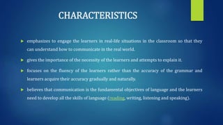 CHARACTERISTICS
 emphasizes to engage the learners in real-life situations in the classroom so that they
can understand how to communicate in the real world.
 gives the importance of the necessity of the learners and attempts to explain it.
 focuses on the fluency of the learners rather than the accuracy of the grammar and
learners acquire their accuracy gradually and naturally.
 believes that communication is the fundamental objectives of language and the learners
need to develop all the skills of language (reading, writing, listening and speaking).
 
