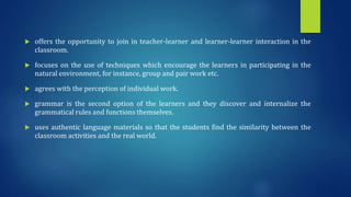  offers the opportunity to join in teacher-learner and learner-learner interaction in the
classroom.
 focuses on the use of techniques which encourage the learners in participating in the
natural environment, for instance, group and pair work etc.
 agrees with the perception of individual work.
 grammar is the second option of the learners and they discover and internalize the
grammatical rules and functions themselves.
 uses authentic language materials so that the students find the similarity between the
classroom activities and the real world.
 