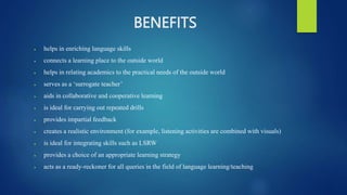BENEFITS
 helps in enriching language skills
 connects a learning place to the outside world
 helps in relating academics to the practical needs of the outside world
 serves as a ‘surrogate teacher’
 aids in collaborative and cooperative learning
 is ideal for carrying out repeated drills
 provides impartial feedback
 creates a realistic environment (for example, listening activities are combined with visuals)
 is ideal for integrating skills such as LSRW
 provides a choice of an appropriate learning strategy
 acts as a ready-reckoner for all queries in the field of language learning/teaching
 