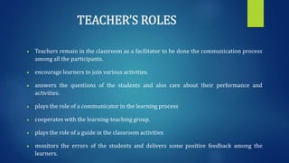 TEACHER’S ROLES
 Teachers remain in the classroom as a facilitator to be done the communication process
among all the participants.
 encourage learners to join various activities.
 answers the questions of the students and also care about their performance and
activities.
 plays the role of a communicator in the learning process
 cooperates with the learning-teaching group.
 plays the role of a guide in the classroom activities
 monitors the errors of the students and delivers some positive feedback among the
learners.
 