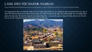 LÀNG DÂN TỘC HANOK NAMSAN
http://diadiemdulichhanquocsenvang.blogspot.com/2016/03/lang-dan-toc-hanok-namsan.html
Trái ngược hoàn toàn với một Hàn Quốc xô bồ với hàng ngàn chiếc xe ô tô, những tòa nhà cao ngút thì hôm nay bạn sẽ
được biết đến một địa danh nổi tiếng vẫn giữ được nét riêng của Hàn Quốc ngày xưa thường được lọt vào những thước
phim trên màn ảnh. Đó chính là làng dân tộc Hanok Bukchon – nơi bảo tồn, duy trì được rất nhiều nhà cổ với lối kiến
trúc từ xa xưa. Cùng du lịch Hàn Quốc khám phá nơi đây nhé.
 
