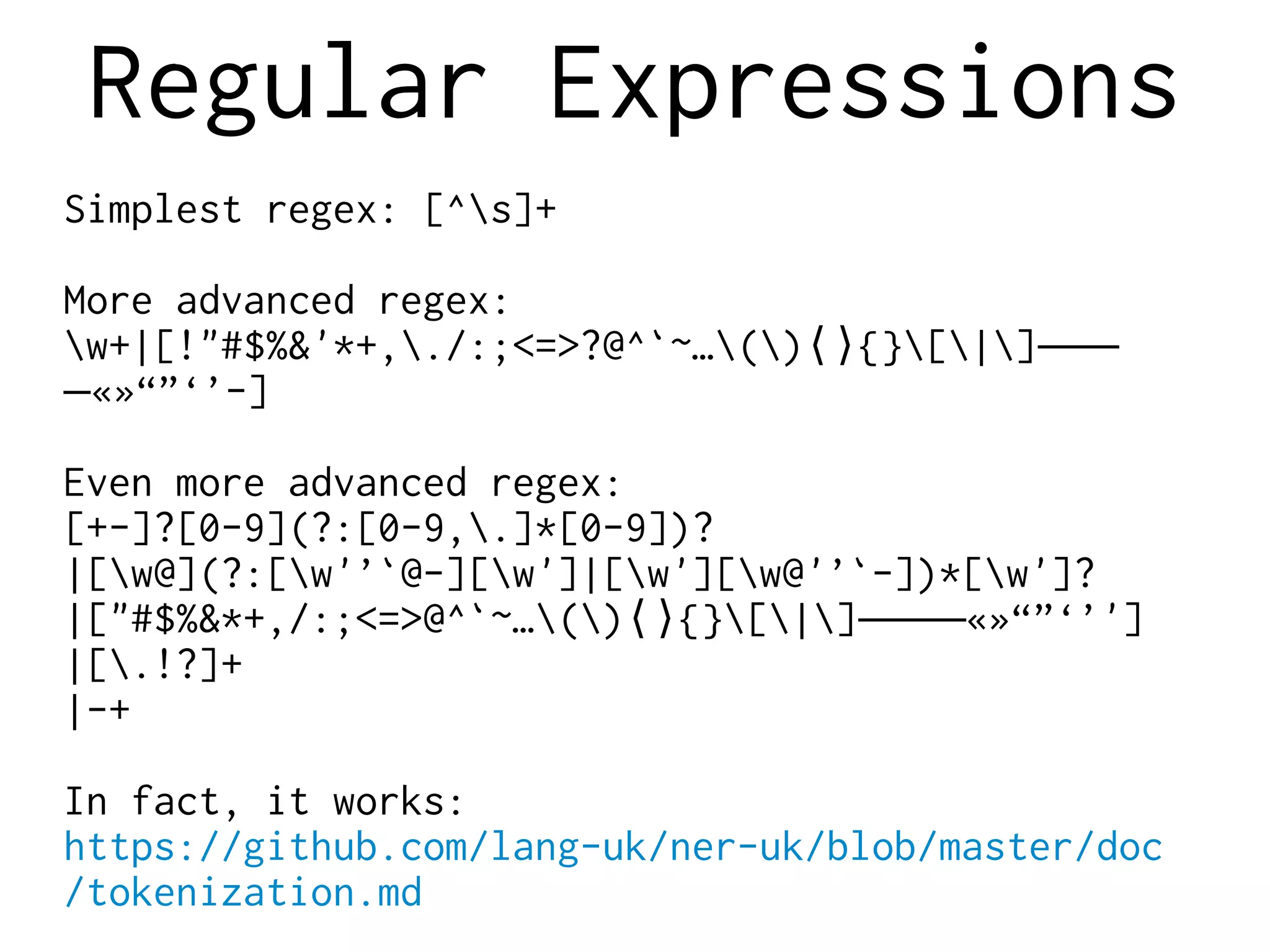 Regular Expressions
Simplest regex: [^s]+
More advanced regex:
w+|[!"#$%&'*+,./:;<=>?@^`~…() {}[|]⟨⟩ ‒–—
«»“”‘’-]―
Even more advanced regex:
[+-]?[0-9](?:[0-9,.]*[0-9])?
|[w@](?:[w'’`@-][w']|[w'][w@'’`-])*[w']?
|["#$%&*+,/:;<=>@^`~…() {}[|] «»“”‘’']⟨⟩ ‒–—―
|[.!?]+
|-+
In fact, it works:
https://github.com/lang-uk/ner-uk/blob/master/doc
/tokenization.md
 