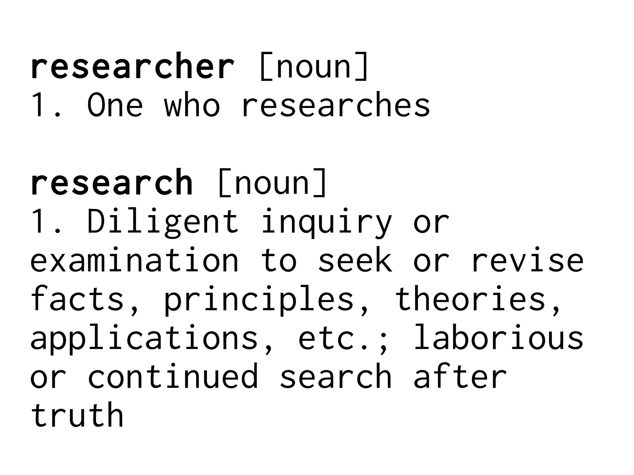 researcher [noun]
1. One who researches
research [noun]
1. Diligent inquiry or
examination to seek or revise
facts, principles, theories,
applications, etc.; laborious
or continued search after
truth
 