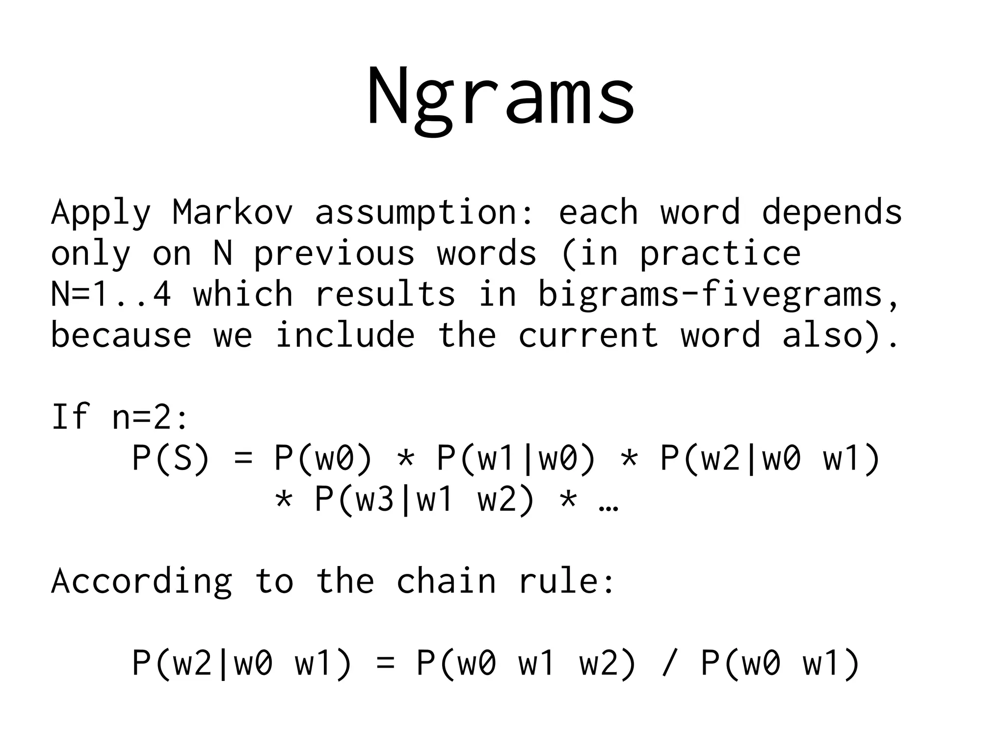 Ngrams
Apply Markov assumption: each word depends
only on N previous words (in practice
N=1..4 which results in bigrams-fivegrams,
because we include the current word also).
If n=2:
P(S) = P(w0) * P(w1|w0) * P(w2|w0 w1)
* P(w3|w1 w2) * …
According to the chain rule:
P(w2|w0 w1) = P(w0 w1 w2) / P(w0 w1)
 