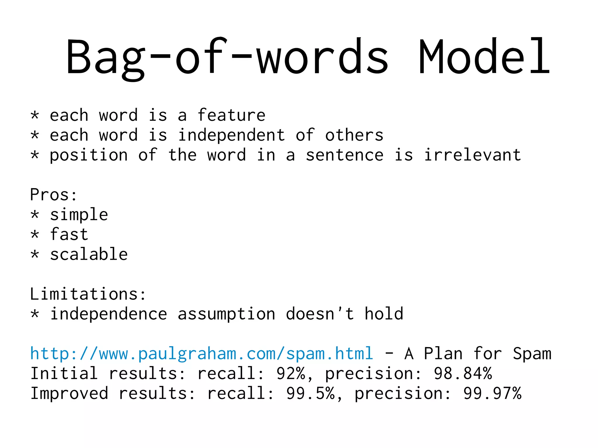 Bag-of-words Model
* each word is a feature
* each word is independent of others
* position of the word in a sentence is irrelevant
Pros:
* simple
* fast
* scalable
Limitations:
* independence assumption doesn't hold
http://www.paulgraham.com/spam.html - A Plan for Spam
Initial results: recall: 92%, precision: 98.84%
Improved results: recall: 99.5%, precision: 99.97%
 