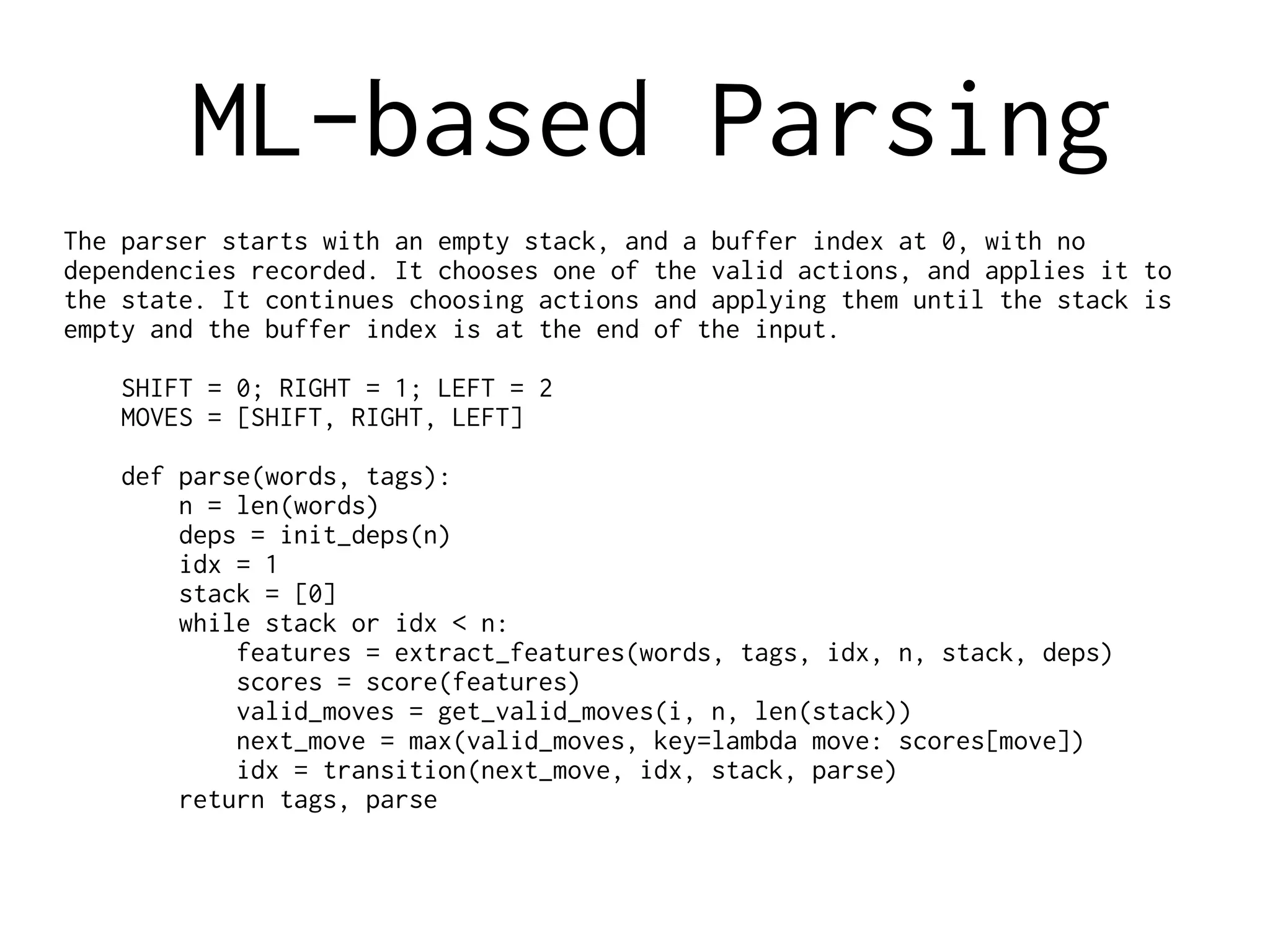 ML-based Parsing
The parser starts with an empty stack, and a buffer index at 0, with no
dependencies recorded. It chooses one of the valid actions, and applies it to
the state. It continues choosing actions and applying them until the stack is
empty and the buffer index is at the end of the input.
SHIFT = 0; RIGHT = 1; LEFT = 2
MOVES = [SHIFT, RIGHT, LEFT]
def parse(words, tags):
n = len(words)
deps = init_deps(n)
idx = 1
stack = [0]
while stack or idx < n:
features = extract_features(words, tags, idx, n, stack, deps)
scores = score(features)
valid_moves = get_valid_moves(i, n, len(stack))
next_move = max(valid_moves, key=lambda move: scores[move])
idx = transition(next_move, idx, stack, parse)
return tags, parse
 