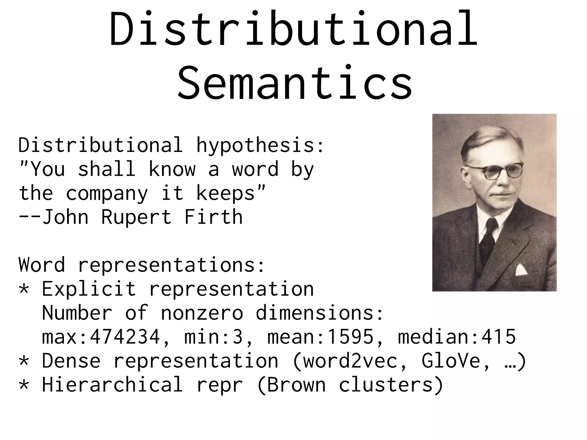 Distributional
Semantics
Distributional hypothesis:
"You shall know a word by
the company it keeps"
--John Rupert Firth
Word representations:
* Explicit representation
Number of nonzero dimensions:
max:474234, min:3, mean:1595, median:415
* Dense representation (word2vec, GloVe, …)
* Hierarchical repr (Brown clusters)
 