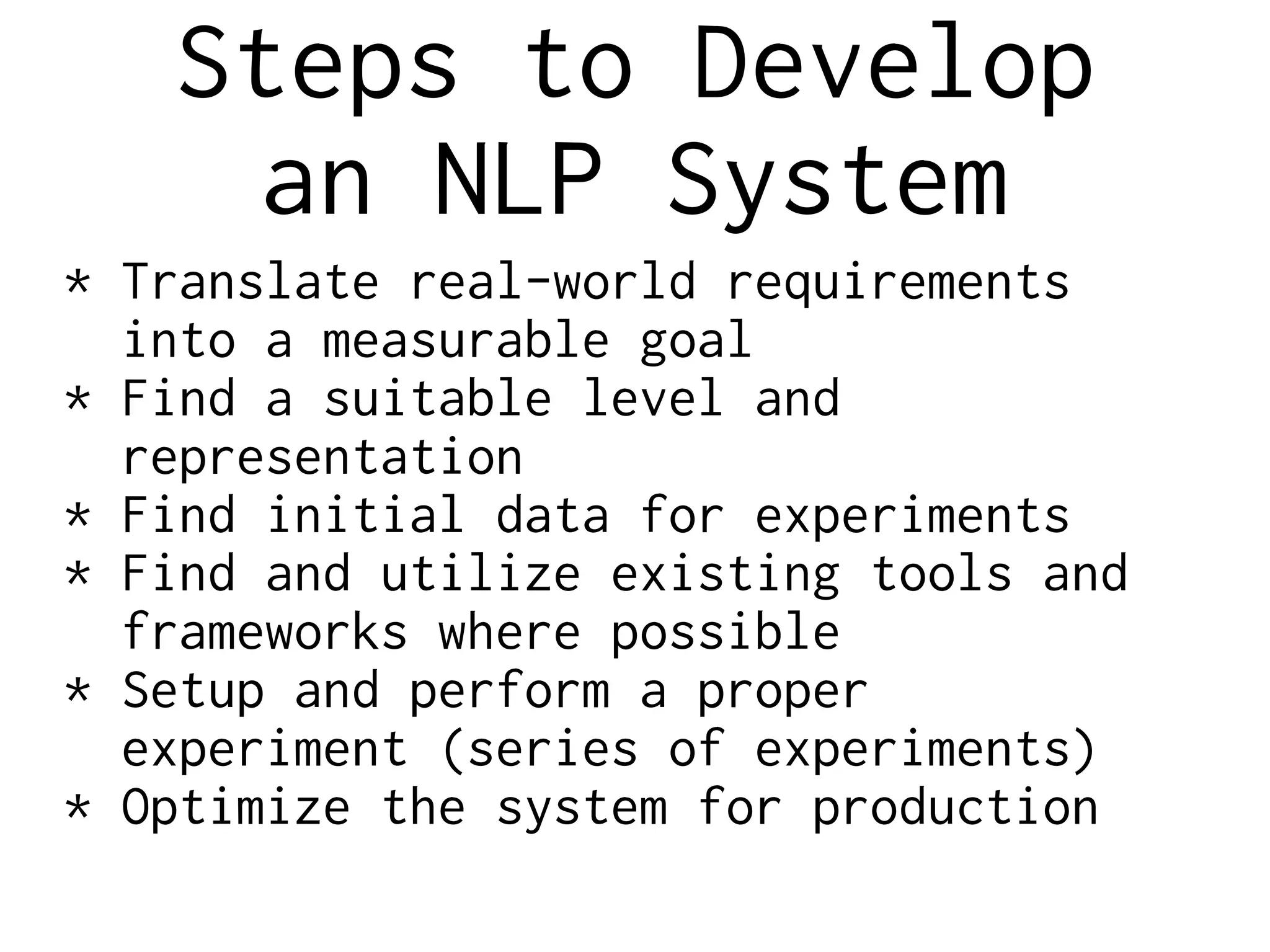 Steps to Develop
an NLP System
* Translate real-world requirements
into a measurable goal
* Find a suitable level and
representation
* Find initial data for experiments
* Find and utilize existing tools and
frameworks where possible
* Setup and perform a proper
experiment (series of experiments)
* Optimize the system for production
 