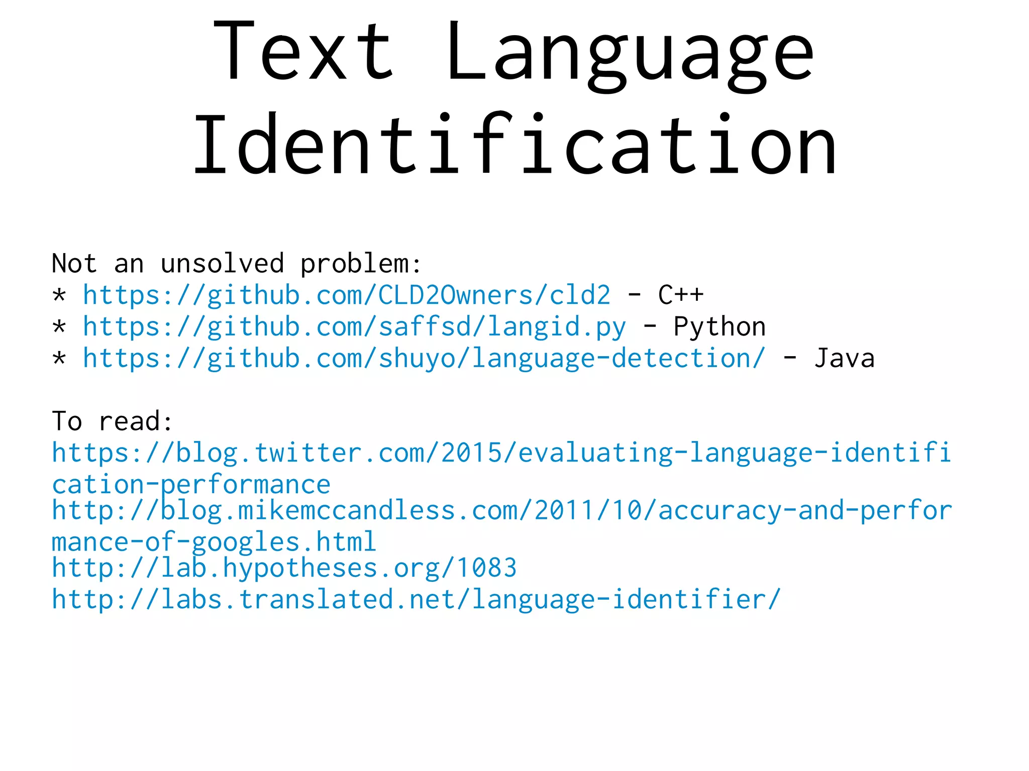 Text Language
Identification
Not an unsolved problem:
* https://github.com/CLD2Owners/cld2 - C++
* https://github.com/saffsd/langid.py - Python
* https://github.com/shuyo/language-detection/ - Java
To read:
https://blog.twitter.com/2015/evaluating-language-identifi
cation-performance
http://blog.mikemccandless.com/2011/10/accuracy-and-perfor
mance-of-googles.html
http://lab.hypotheses.org/1083
http://labs.translated.net/language-identifier/
 