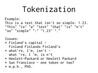 Tokenization
Example:
This is a test that isn't so simple: 1.23.
"This" "is" "a" "test" "that" "is" "n't"
"so" "simple" ":" "1.23" "."
Issues:
* Finland’s capital -
Finland Finlands Finland’s
* what’re, I’m, isn’t -
what ’re, I ’m, is n’t
* Hewlett-Packard or Hewlett Packard
* San Francisco - one token or two?
* m.p.h., PhD.
 