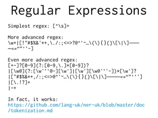 Regular Expressions
Simplest regex: [^s]+
More advanced regex:
w+|[!"#$%&'*+,./:;<=>?@^`~…() {}[|]⟨⟩ ‒–—
«»“”‘’-]―
Even more advanced regex:
[+-]?[0-9](?:[0-9,.]*[0-9])?
|[w@](?:[w'’`@-][w']|[w'][w@'’`-])*[w']?
|["#$%&*+,/:;<=>@^`~…() {}[|] «»“”‘’']⟨⟩ ‒–—―
|[.!?]+
|-+
In fact, it works:
https://github.com/lang-uk/ner-uk/blob/master/doc
/tokenization.md
 