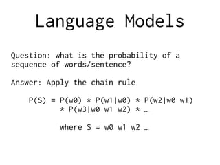 Language Models
Question: what is the probability of a
sequence of words/sentence?
Answer: Apply the chain rule
P(S) = P(w0) * P(w1|w0) * P(w2|w0 w1)
* P(w3|w0 w1 w2) * …
where S = w0 w1 w2 …
 