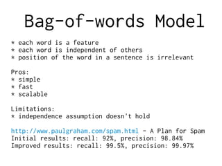 Bag-of-words Model
* each word is a feature
* each word is independent of others
* position of the word in a sentence is irrelevant
Pros:
* simple
* fast
* scalable
Limitations:
* independence assumption doesn't hold
http://www.paulgraham.com/spam.html - A Plan for Spam
Initial results: recall: 92%, precision: 98.84%
Improved results: recall: 99.5%, precision: 99.97%
 