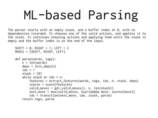 ML-based Parsing
The parser starts with an empty stack, and a buffer index at 0, with no
dependencies recorded. It chooses one of the valid actions, and applies it to
the state. It continues choosing actions and applying them until the stack is
empty and the buffer index is at the end of the input.
SHIFT = 0; RIGHT = 1; LEFT = 2
MOVES = [SHIFT, RIGHT, LEFT]
def parse(words, tags):
n = len(words)
deps = init_deps(n)
idx = 1
stack = [0]
while stack or idx < n:
features = extract_features(words, tags, idx, n, stack, deps)
scores = score(features)
valid_moves = get_valid_moves(i, n, len(stack))
next_move = max(valid_moves, key=lambda move: scores[move])
idx = transition(next_move, idx, stack, parse)
return tags, parse
 