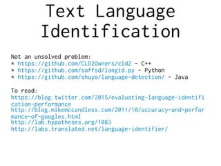Text Language
Identification
Not an unsolved problem:
* https://github.com/CLD2Owners/cld2 - C++
* https://github.com/saffsd/langid.py - Python
* https://github.com/shuyo/language-detection/ - Java
To read:
https://blog.twitter.com/2015/evaluating-language-identifi
cation-performance
http://blog.mikemccandless.com/2011/10/accuracy-and-perfor
mance-of-googles.html
http://lab.hypotheses.org/1083
http://labs.translated.net/language-identifier/
 