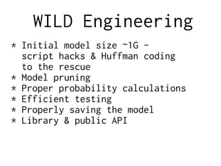 WILD Engineering
* Initial model size ~1G -
script hacks & Huffman coding
to the rescue
* Model pruning
* Proper probability calculations
* Efficient testing
* Properly saving the model
* Library & public API
 