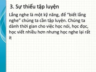3. Sự thiếu tập luyện
Lắng nghe là một kỹ năng, để “biết lắng
nghe” chúng ta cần tập luyện. Chúng ta
dành thời gian cho việc học nói, học đọc,
học viết nhiều hơn nhưng học nghe lại rất
ít
 