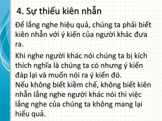 4. Sự thiếu kiên nhẫn
Để lắng nghe hiệu quả, chúng ta phải biết
kiên nhẫn với ý kiến của người khác đưa
ra.
Khi nghe người khác nói chúng ta bị kích
thích nghĩa là chúng ta có nhưng ý kiến
đáp lại và muốn nói ra ý kiến đó.
Nếu không biết kiềm chế, không biết kiên
nhẫn lắng nghe người khác nói thì việc
lắng nghe của chúng ta không mang lại
hiểu quả.
 
