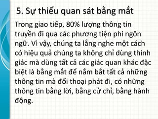 5. Sự thiếu quan sát bằng mắt
Trong giao tiếp, 80% lượng thông tin
truyền đi qua các phương tiện phi ngôn
ngữ. Vì vậy, chúng ta lắng nghe một cách
có hiệu quả chúng ta không chỉ dùng thính
giác mà dùng tất cả các giác quan khác đặc
biệt là bằng mắt để nắm bắt tất cả những
thông tin mà đối thoại phát đi, có những
thông tin bằng lời, bằng cử chỉ, bằng hành
động.
 