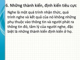 6. Những thành kiến, định kiến tiêu cực
Nghe là một quá trình nhận thức, quá
trình nghe và kết quả của nó không những
phụ thuộc vào thông tin và người phát ra
thông tin đó, tâm lý của người nghe, đặc
biệt là những thành kiến định kiến ở họ.
 