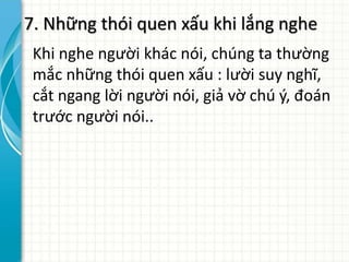 7. Những thói quen xấu khi lắng nghe
Khi nghe người khác nói, chúng ta thường
mắc những thói quen xấu : lười suy nghĩ,
cắt ngang lời người nói, giả vờ chú ý, đoán
trước người nói..
 