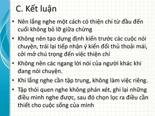 C. Kết luận
• Nên lắng nghe một cách có thiện chí từ đầu đến
cuối không bỏ lỡ giữa chừng
• Không nên tạo dựng định kiến trước các cuộc nói
chuyện, trái lại tiếp nhận ý kiến đối thủ thoải mái,
cởi mở chú trọng đến việc thiện chí
• Không nên các ngang lời nói của người khác khi
đang nói chuyện.
• Khi lắng nghe cần tập trung, không làm việc riêng.
• Tập thói quen nghe không phán xét, ghi lại những
điều mình nghe được, sau đó chọn lọc ra điều cần
thiết cho cuộc sống của mình
 
