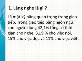 1. Lắng nghe là gì ?
Là một kỹ năng quan trọng trong giao
tiếp. Trong giao tiếp bằng ngôn ngữ,
con người dùng 42,1% tổng số thời
gian cho nghe, 31,9 % cho việc nói,
15% cho việc đọc và 11% cho việc viết.
 