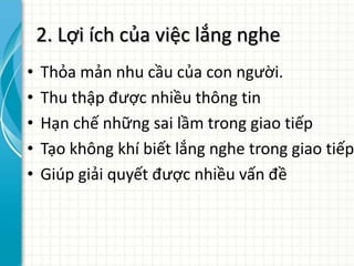 2. Lợi ích của việc lắng nghe
• Thỏa mản nhu cầu của con người.
• Thu thập được nhiều thông tin
• Hạn chế những sai lầm trong giao tiếp
• Tạo không khí biết lắng nghe trong giao tiếp
• Giúp giải quyết được nhiều vấn đề
 