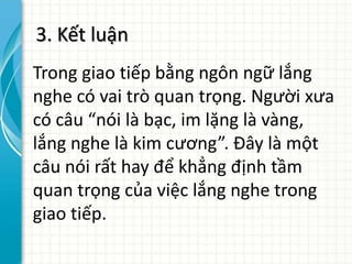 3. Kết luận
Trong giao tiếp bằng ngôn ngữ lắng
nghe có vai trò quan trọng. Người xưa
có câu “nói là bạc, im lặng là vàng,
lắng nghe là kim cương”. Đây là một
câu nói rất hay để khẳng định tầm
quan trọng của việc lắng nghe trong
giao tiếp.
 