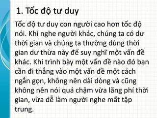 1. Tốc độ tư duy
Tốc độ tư duy con người cao hơn tốc độ
nói. Khi nghe người khác, chúng ta có dư
thời gian và chúng ta thường dùng thời
gian dư thừa này để suy nghĩ một vấn đề
khác. Khi trình bày một vấn đề nào đó bạn
cần đi thẳng vào một vấn đề một cách
ngắn gọn, không nên dài dòng và cũng
không nên nói quá chậm vừa lãng phí thời
gian, vừa dễ làm người nghe mất tập
trung.
 