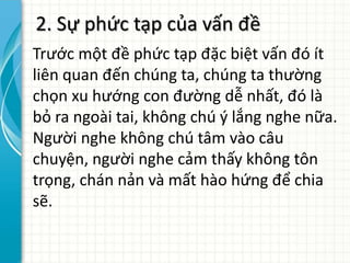 2. Sự phức tạp của vấn đề
Trước một đề phức tạp đặc biệt vấn đó ít
liên quan đến chúng ta, chúng ta thường
chọn xu hướng con đường dễ nhất, đó là
bỏ ra ngoài tai, không chú ý lắng nghe nữa.
Người nghe không chú tâm vào câu
chuyện, người nghe cảm thấy không tôn
trọng, chán nản và mất hào hứng để chia
sẽ.
 