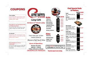 Sushi
                                                                                                                 4pc. California and 7pc.        13.99 15.35*
Free Coffee!                                                                                                     Sushi
Cut out this offer out & bring to Lang                                                                           Sashimi
Café to receive a FREE Small Cup of                                                                              3pc. Tuna, 3pc. Salmon,
                                                                                                                                                 13.99 15.35*
                                                Lang Café
Seattle's Best Coffee!                                                   California             4.99    5.47*    3pc. Yellowtail and 2pc.
                                                                         Spicy Tuna             5.99    6.57*    Crab

                                                                         Spicy Salmon           5.99    6.57*
                                          66 West 11th Street Lobby
                                                                         Tuna Avocado           5.99    6.57*
Free Side w/ any Chef Special Roll
                                                                         Vegetable Brown        5.99    6.57*    New School
or Platter purchase!
Cut out this offer out & bring to Lang                                   Eel Avocado            5.99    6.57*    Spicy Salmon, avocado,
                                                                                                                 and cucumber, with              13.99 15.35*
Café to receive your FREE side dish!                                     Cucumber
                                                                                                                 pepper tuna and salmon
                                                                         Shrimp Tempura         5.99    6.57*    on top
                                                                                                                 Green Roll
                                                                                                                 Shrimp tempura and
$1.00 OFF!                                                                                                                                   13.99 15.35*
                                                                                                                 mango inside, avocado on
Cut out this offer out & bring to Lang                                                                           top with chef special sauce
Café to receive a $1.00 OFF any Chef        Fresh made Sushi & Asian     Edamame                3.99    4.37*
                                                                                                                 Pluto - Tuna, salmon, and
Special Roll or Platter!                        Inspired Dishes by       Seaweed Salad          3.99    4.37*    yellowtail inside, avocado 13.99 15.35*
                                                                                                                 on top
                                                                         Pepper Tuna            5.99    6.57*
                                          Master Chef Jack Woo           Kani Salad             5.99    6.57*
                                                                                                                 Rainbow
                                                                                                                 California roll inside, tuna,
                                                                                                                                                 9.99   10.96*
                                                                                                                 salmon, and avocado on
Free Outtakes Ice Tea or
Lemonade!                                    Hours of Operation:                                                 top
                                                                                                                 Red Dragon
Cut out this offer & bring to Lang Café
                                                Monday-Thursday:          *Prices INCLUDE 8.875% NY Sales Tax.   California roll inside, tuna    9.99   10.96*
to receive a free Outtakes Ice Tea or                                                                            and avocado on top
Lemonade                                        8:00 am - 3:30 pm          BE TAX FREE, Buy a Meal Plan Today!
                                                                                                                 Fire House
                                            Friday: 8:30 am to 2:30 pm
                                                                                                                 Spicy tuna and banana           9.99   10.96*
                                                                                                                 inside, spicy tuna on top
 