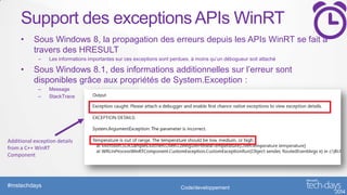Support des exceptions APIs WinRT
•

Sous Windows 8, la propagation des erreurs depuis les APIs WinRT se fait à
travers des HRESULT
–

•

Les informations importantes sur ces exceptions sont perdues, à moins qu’un débogueur soit attaché

Sous Windows 8.1, des informations additionnelles sur l’erreur sont
disponibles grâce aux propriétés de System.Exception :
–
–

Message
StackTrace

Additional exception details
from a C++ WinRT
Component

#mstechdays

Code/developpement

 