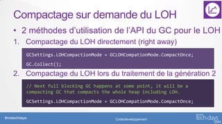 Compactage sur demande du LOH
• 2 méthodes d’utilisation de l’API du GC pour le LOH
1. Compactage du LOH directement (right away)
GCSettings.LOHCompactionMode = GCLOHCompationMode.CompactOnce;
GC.Collect();

2. Compactage du LOH lors du traitement de la génération 2
// Next full blocking GC happens at some point, it will be a
compacting GC that compacts the whole heap including LOH.
GCSettings.LOHCompactionMode = GCLOHCompationMode.CompactOnce;

#mstechdays

Code/developpement

 