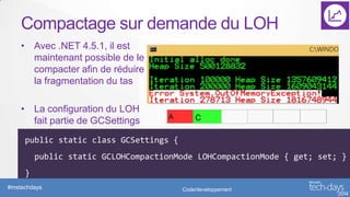 Compactage sur demande du LOH
• Avec .NET 4.5.1, il est
maintenant possible de le
compacter afin de réduire
la fragmentation du tas
• La configuration du LOH
fait partie de GCSettings
public static class GCSettings {
public static GCLOHCompactionMode LOHCompactionMode { get; set; }
}
#mstechdays

Code/developpement

 