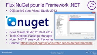Flux NuGet pour le Framework .NET
• Déjà activé dans Visual Studio 2013

•
•
•
•

Sous Visual Studio 2010 et 2012
Tools.Options.Package Manager
Nom: .NET Framework Packages
Source: https://nuget.org/api/v2/curated-feeds/dotnetframework

#mstechdays

Code/developpement

 