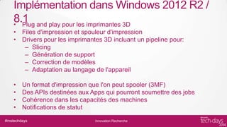 Implémentation dans Windows 2012 R2 /
8.1 and play pour les imprimantes 3D
• Plug
• Files d'impression et spouleur d'impression
• Drivers pour les imprimantes 3D incluant un pipeline pour:
– Slicing
– Génération de support
– Correction de modèles
– Adaptation au langage de l'appareil
•
•
•
•

Un format d'impression que l'on peut spooler (3MF)
Des APIs destinées aux Apps qui pourront soumettre des jobs
Cohérence dans les capacités des machines
Notifications de statut

#mstechdays

Innovation Recherche

 