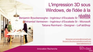 L'impression 3D sous
Windows, de l'idée à la
réalité
Benjamin Bouckenooghe - Ingénieur d’Escalade Sr - Microsoft
Mohamed Vermeiren - Ingénieur d’Escalade Sr - Microsoft
Tatiana Reinhard – Designer - LeFabShop

Mohamed.vermeiren@microsoft.com
Benjamin.Bouckenooghe@microsoft.com
Tatiana@lefabshop.fr

Innovation Recherche

 