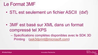 Le Format 3MF
• STL est seulement un fichier ASCII (dxf)
• 3MF est basé sur XML dans un format
compressé tel XPS
– Spécifications complètes disponibles avec le SDK 3D
Printing (ask3dprint@microsoft.com)

#mstechdays

Innovation Recherche

 