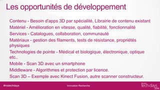 Les opportunités de développement
Contenu - Besoin d'apps 3D par spécialité, Librairie de contenu existant
Matériel - Amélioration en vitesse, qualité, fiabilité, fonctionnalité
Services - Catalogues, collaboration, communauté
Matériaux - gestion des filaments, tests de résistance, propriétés
physiques
Technologies de pointe - Médical et biologique, électronique, optique
etc..
Mobile - Scan 3D avec un smartphone
Middleware - Algorithmes et protection par licence.
Scan 3D – Exemple avec Kinect Fusion, autre scanner constructeur.
#mstechdays

Innovation Recherche

 