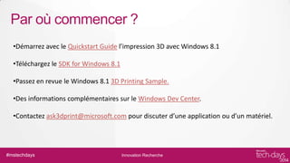 Par où commencer ?
•Démarrez avec le Quickstart Guide l’impression 3D avec Windows 8.1
•Téléchargez le SDK for Windows 8.1

•Passez en revue le Windows 8.1 3D Printing Sample.
•Des informations complémentaires sur le Windows Dev Center.

•Contactez ask3dprint@microsoft.com pour discuter d’une application ou d’un matériel.

#mstechdays

Innovation Recherche

 