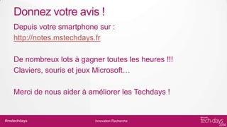 Donnez votre avis !
Depuis votre smartphone sur :
http://notes.mstechdays.fr
De nombreux lots à gagner toutes les heures !!!
Claviers, souris et jeux Microsoft…
Merci de nous aider à améliorer les Techdays !

#mstechdays

Innovation Recherche

 
