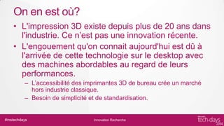 On en est où?
• L'impression 3D existe depuis plus de 20 ans dans
l'industrie. Ce n’est pas une innovation récente.
• L'engouement qu'on connait aujourd'hui est dû à
l'arrivée de cette technologie sur le desktop avec
des machines abordables au regard de leurs
performances.
– L’accessibilité des imprimantes 3D de bureau crée un marché
hors industrie classique.
– Besoin de simplicité et de standardisation.

#mstechdays

Innovation Recherche

 