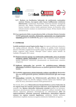 1.2.7. Ikerketa eta berrikuntza bultzatuko da erreferentzia nazionaleko
         zentroen bitartez, lan-esparru jakin batean kalifikatutako erreferente
         bihurtzearren. Erreferentzia Nazionaleko Zentrotzat hartzeko hautagaitzak
         babestuko dira: Makina Erremintaren Institutua, fabrikazio mekanikoaren
         kasuan; Lasarteko zentroa, lurreko garraioaren kasuan, eta Sestaokoa, aldiz,
         industria-alorreko instalazio eta mantentzearen kasuan. 2012an ebatziko direla
         aurreikusten da.

1.3. Lan-esperientzia bidez eta prestakuntza-bide ez-formalen bitartez lortutako
    lanbide-gaitasunak onesteko, ebaluatzeko, egiaztatzeko eta erregistratzeko
    baliabidea garatu eta sendotuko da, agente sozialen lankidetza aktiboarekin.


   ENPRESAK

Lanbide produkzio-sareari begira jarriko dugu, bai enpresei zerbitzuak eskaintzeko,
bai enplegu-zerbitzuak elikatzeko. Politika aktiboen eta politika horiek kudeatzen
dituzten erakundeen eraginkortasuna handitu egingo da produkzio-sarearen ezaugarriak
hobeto ezagutzen diren heinean. Printzipio horren arabera jardun beharko du
Lanbidek. Horregatik, 2012. urtean:

1.4. Enpresa-sarearen egungo eta etorkizuneko problematika, joera eta premien
    jarraipena egiteko sistematikak garatuko dira, Lanbideren jarduna norabide
    egokian bideratzeko orientazioko, prestakuntzako eta bitartekotzako oinarrizko
    zereginetan.

1.5. Aplikazio informatiko bat garatuko da, produkzio-sarean bildutako
    informazioa Lanbideren departamentu eta jarduera guztietara bideratu ahal
    izateko.

1.6. Lanbidek enpresentzat eskaini beharreko zerbitzu espezifikoak diseinatuko
     dira eta, horiek garatzeko garaian, lankidetza-hitzarmenak egin ahal izango
     dira.
1.7. Ekintzailetza sustatuko da, lehiakortasuneko gako-faktore den aldetik.
     Enpleguari eusteko eta, bereziki, enplegua sortzeko enpresa-sarea biderkatu egin
     behar da; beraz, ekintzailetza sustatzea biziki garrantzitsua da.

Ildo beretik, 2012. urtean Ekintzailetzaren Euskal Zerbitzua sortzea bultzatuko da
eta negozio berri bat sortzeko prozesuan balio-kate osoari laguntzeko neurriak
sustatuko dira: Kultura ekintzailea bultzatzeko neurriak gizartean eta hezkuntza-
ingurunean, prestakuntzaren bitartez, jakintzari dagokionez jarduera intentsiboa duten
arloetan, enpresetan, plataforma teknologikoetan eta unibertsitateetan; ideia eta
enpresa-proiektua zehazteko prozesuan aholkularitza, ekintzaileari laguntza
emanez, eta enpresa eratzeari dagokionez: sarbiderako leihatila bateratuta,
administrazio-izapideak erraztuta eta negozioa inkubatzeko baliabideak eta laguntza

                                                                                     9
 