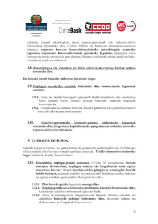 eskainita (oinarri teknologikoa duten enpresa-proiektuak edo industria-arloko
   berritzaileak lehenetsiko dira, EAEko EBZen eta bestelako ekintzailetza-zentroen
   bitartez); enpresen barruan barne-ekintzailetzako metodologiak ezartzeko
   laguntza; enpresetan belaunaldi-txanda gertatzeko laguntza, plangintza baten
   barruan eta modu ordenatuan egin dezaten, finantza-baliabideak eskura izanik eta balio-
   suntsiketan arriskuak saihestuta.

   1.8. Autoenplegua eta indartzen ari diren sektoreetan enpresa berriak sortzea
        sustatuko dira.

Eta honako neurri hauekin jardunean jarraituko dugu:

   1.9. Enplegua sustatzeko neurriak bultzatuko dira kontratatzeko laguntzak
        emanez:

       1.9.1. Lana eta familia bateragarri egiteagatik lanaldi-murrizketa edo eszedentzia
             hartu dutenek hutsik utzitako postuak betetzeko enpresek langabeak
             kontratatzeko.
       1.9.2. Gizarteratzeko zailtasun bereziak dituzten pertsonak edo gainbehera doazen
            zona edo sektoreetan kontratatzeko.


   1.10.      Gizarte-segurantzako kotizazio-gastuak ordaintzeko laguntzak
        sustatuko dira, langabezia kapitalizatzeko programaren ondorioz sortutako
        enpresa-ekimen berrietarako.


       LURRALDE KOHESIOA.

Lurralde-kohesioa lortzea oso garrantzitsua da gizartearen aurrerabidean eta, horretarako,
tokiko mailatik esku hartzea tresnarik egokiena izaten da. Tokiko dimentsioa indartuko
dugu Lanbidetik, honako hauen bitartez:

   1.11. Eskualdeko enplegu-planak sustatzea EAEko 30 eskualdeetan, betiere
           sustapen ekonomikoa, enplegua sortzea eta langabeziari aurre egitea
           oinarritzat hartzen dituen lurralde-arloko plangintza estrategiko batetik
           baldin badatoz, erakunde publiko eta pribatuekiko lankidetza-eredua finkatuta
           eta agente sozialen laguntzarekin. Hori guztia lortzeko:

       1.11.1. Plan horiek egiteko laguntzak emango dira.
       1.11.2. Enplegagarritasuna hobetzeko proiektuak bereziki finantzatuko dira,
             Lanbideren baliabide orokorretatik egin ezin bada.
       1.11.3. Zona deprimituagoetara (langabezia-tasa handiak dituzten eskualde eta
             udalerriak) baliabide gehiago bideratuko dira, ekonomia indartu eta
             aktibatzearren eta langabeak laneratzearren.

                                                                                       10
 